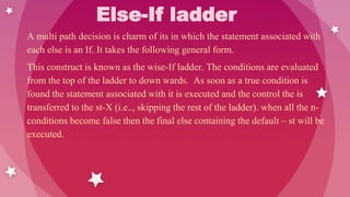Else-If ladder
A multi path decision is charm of its in which the statement associated with
each else is an If. It takes the following general form.
This construct is known as the wise-If ladder. The conditions are evaluated
from the top of the ladder to down wards. As soon as a true condition is
found the statement associated with it is executed and the control the is
transferred to the st-X (i.e.., skipping the rest of the ladder). when all the n-
conditions become false then the final else containing the default – st will be
executed.
 