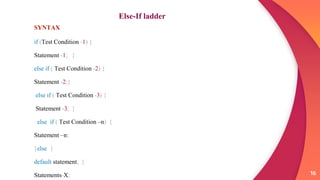 16
Else-If ladder
SYNTAX
if (Test Condition -1) {
Statement -1; }
else if ( Test Condition -2) {
Statement -2;}
else if ( Test Condition -3) {
Statement -3; }
else if ( Test Condition –n) {
Statement –n;
}else {
default statement; }
Statements-X;
 