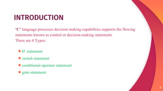 INTRODUCTION
‘C’ language processes decision making capabilities supports the flowing
statements known as control or decision making statements
There are 4 Types:
●If statement
●switch statement
●conditional operator statement
●goto statement
3
 