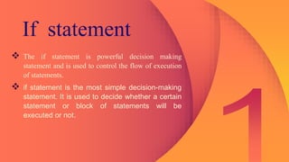 If statement
 The if statement is powerful decision making
statement and is used to control the flow of execution
of statements.
 if statement is the most simple decision-making
statement. It is used to decide whether a certain
statement or block of statements will be
executed or not.
 