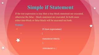 Simple if Statement
If the test expression is true then a true block statement are executed,
otherwise the false – block statement are executed. In both cases
either true-block or false-block will be executed not both.
Syntax:
● if (test expression)
● {
statement block;
● }
statement-x ;
 