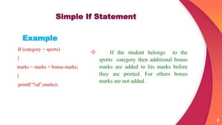  If the student belongs to the
sports category then additional bonus
marks are added to his marks before
they are printed. For others bonus
marks are not added .
8
Simple If Statement
Example
if (category = sports)
{
marks = marks + bonus marks;
}
printf(“%d”,marks);
 