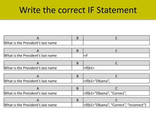 Write the correct IF Statement
A
What is the President’s last name

B

C

A
What is the President’s last name

B

C

A
What is the President’s last name

B

A
What is the President’s last name

B

A
What is the President’s last name

B

C
=if(b1=“Obama”, “Correct”,

A
What is the President’s last name

B

C
=if(b1=“Obama”, “Correct”, “Incorrect”)

=if
C
=if(b1=
C
=if(b1=“Obama”,

 