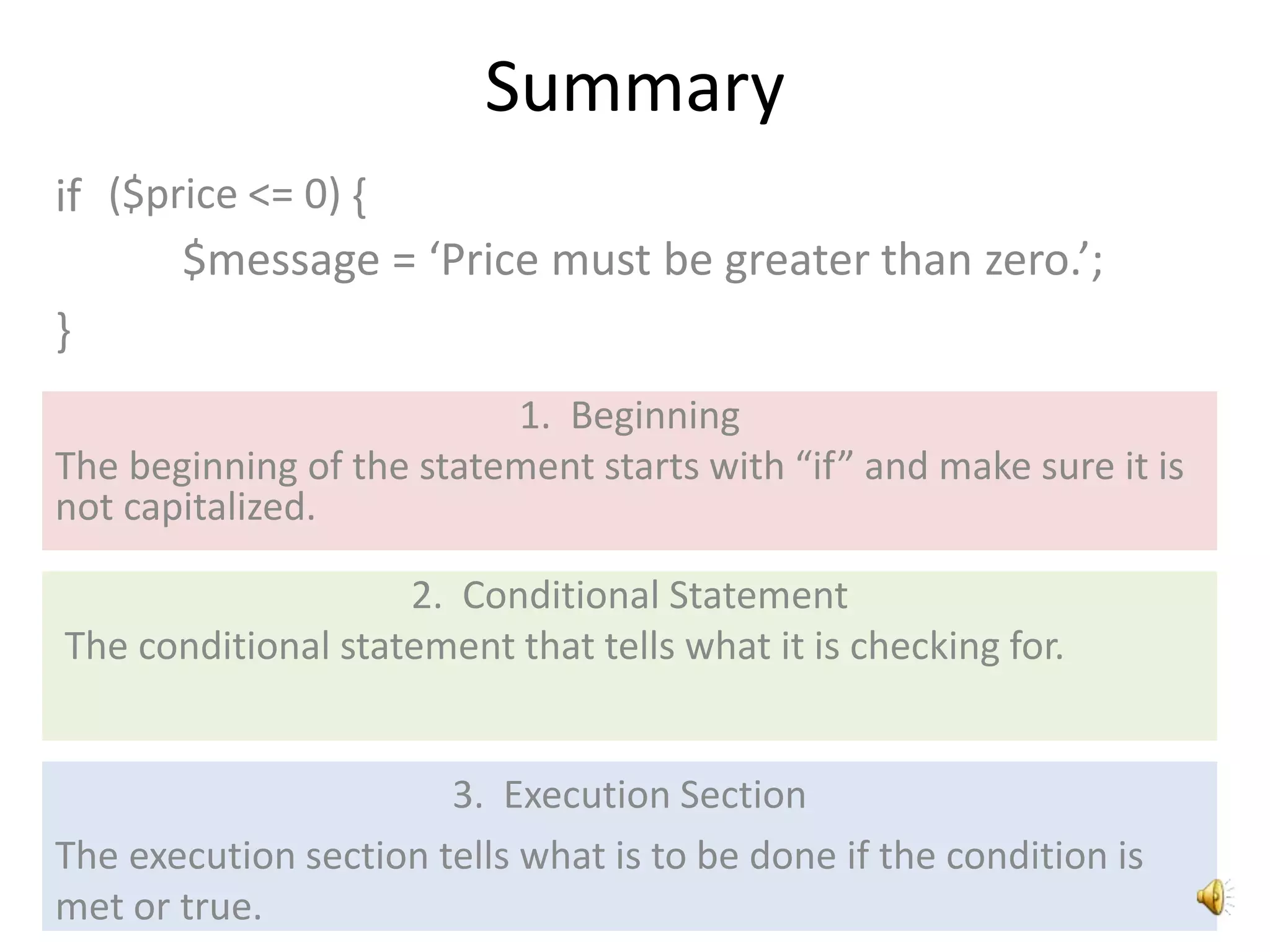 Summary
if
1. Beginning
The beginning of the statement starts with “if” and make sure it is
not capitalized.
2. Conditional Statement
The conditional statement that tells what it is checking for.
3. Execution Section
The execution section tells what is to be done if the condition is
met or true.
$message = ‘Price must be greater than zero.’;
}
($price <= 0) {
 