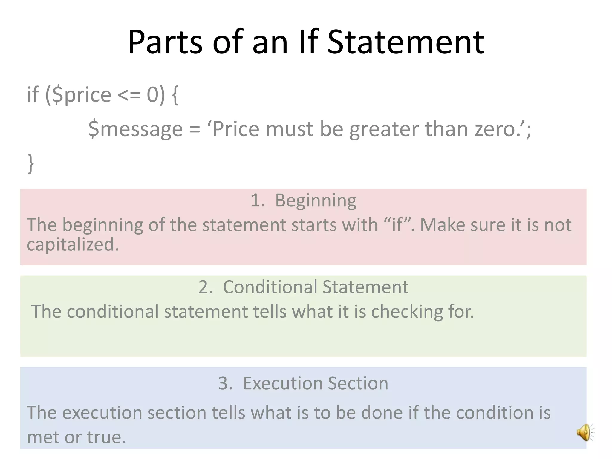 Parts of an If Statement
if ($price <= 0) {
$message = ‘Price must be greater than zero.’;
}
1. Beginning
The beginning of the statement starts with “if”. Make sure it is not
capitalized.
2. Conditional Statement
The conditional statement tells what it is checking for.
3. Execution Section
The execution section tells what is to be done if the condition is
met or true.
 