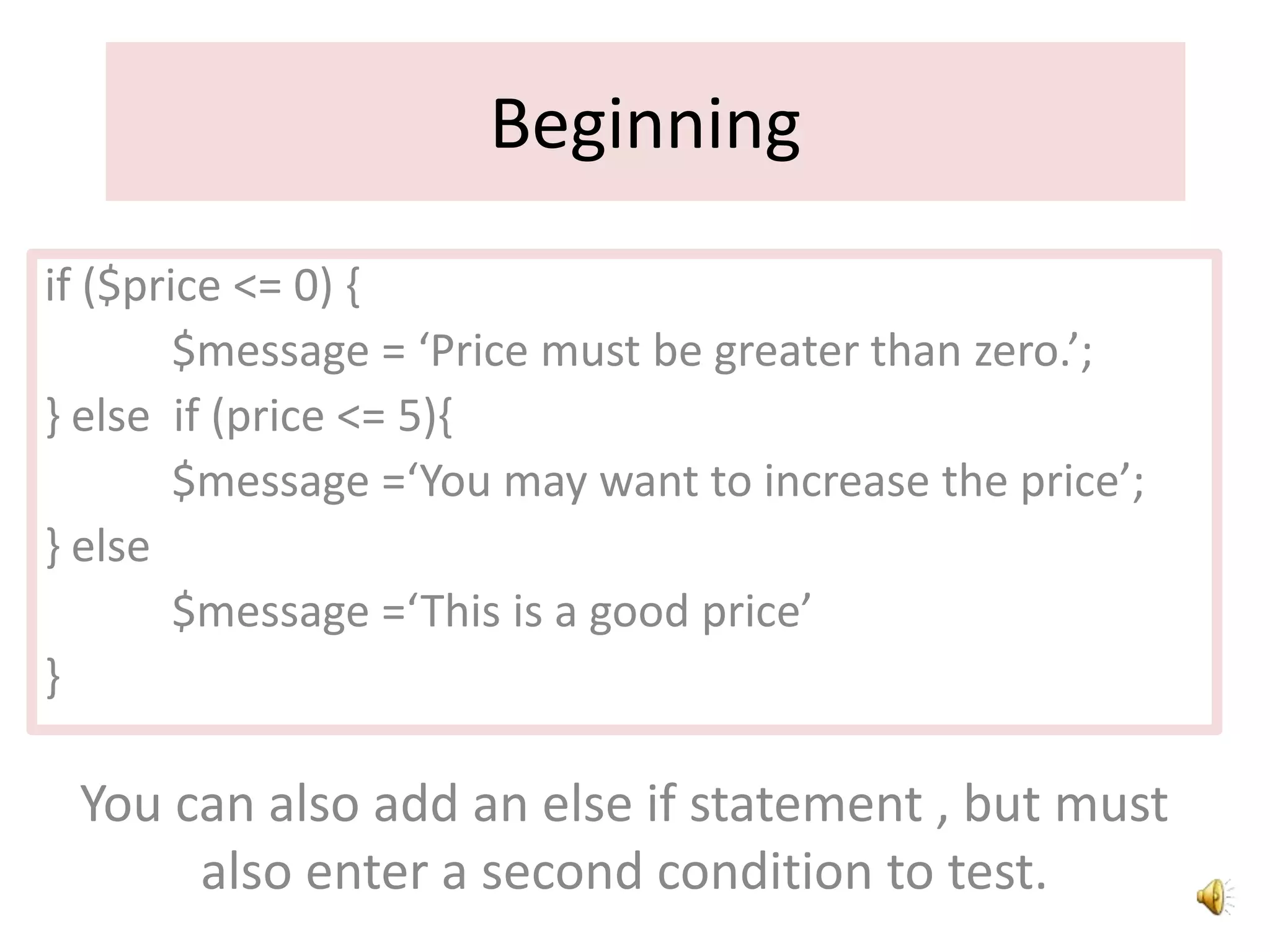 Beginning
if ($price <= 0) {
$message = ‘Price must be greater than zero.’;
} else if (price <= 5){
$message =‘You may want to increase the price’;
} else
$message =‘This is a good price’
}
You can also add an else if statement , but must
also enter a second condition to test.
 