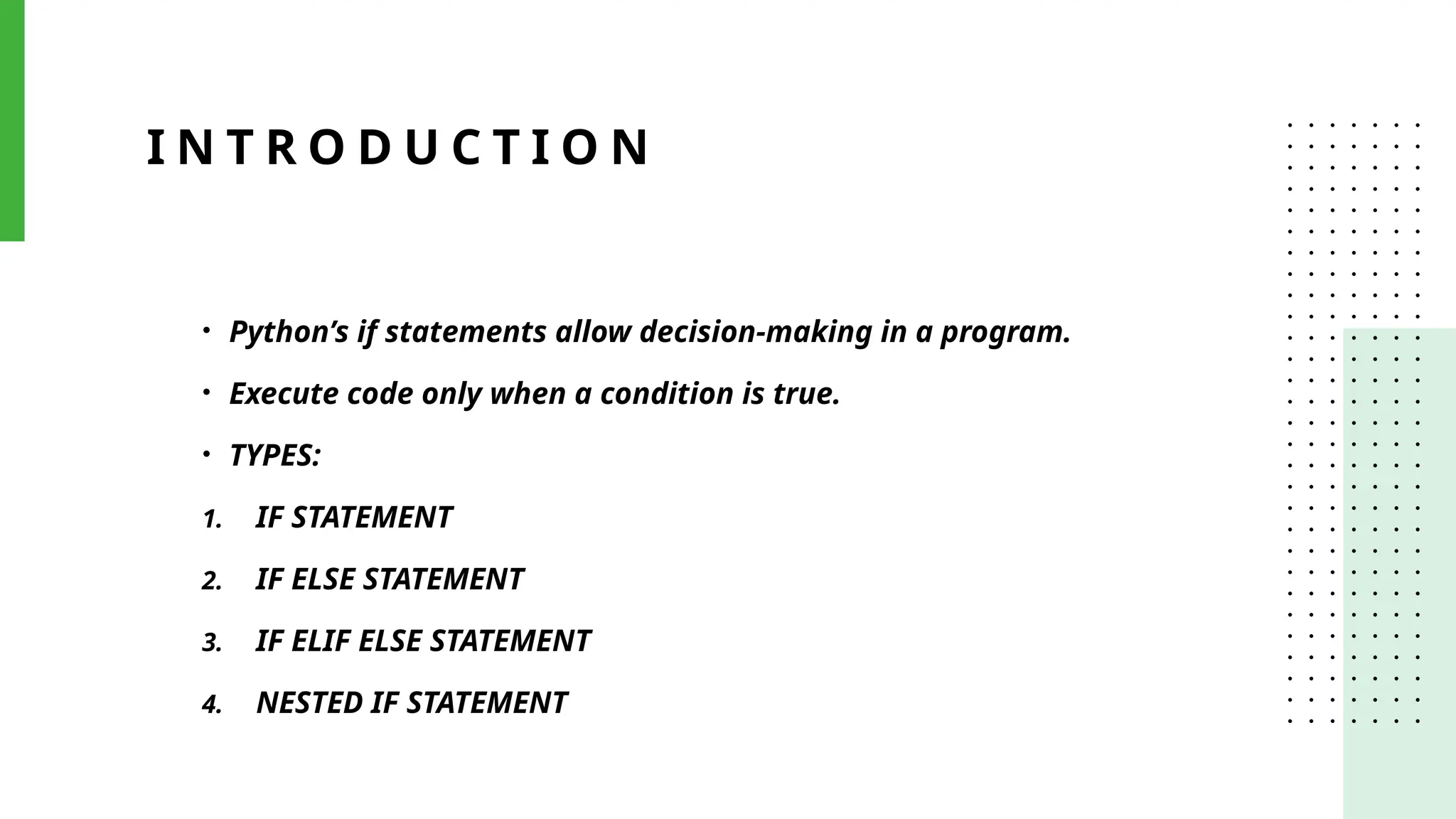 I N T R O D U C T I O N
• Python’s if statements allow decision-making in a program.
• Execute code only when a condition is true.
• TYPES:
1. IF STATEMENT
2. IF ELSE STATEMENT
3. IF ELIF ELSE STATEMENT
4. NESTED IF STATEMENT
 