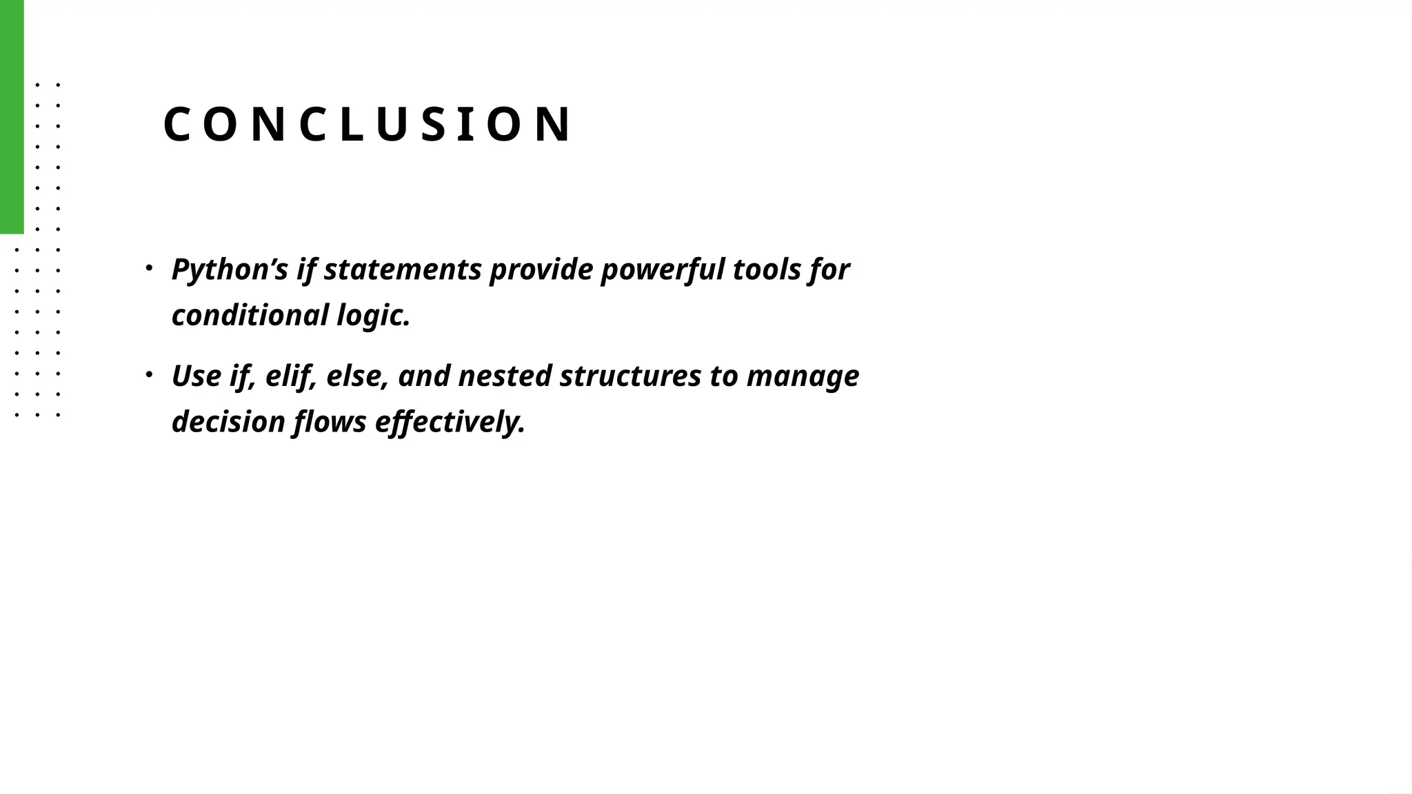 C O N C L U S I O N
• Python’s if statements provide powerful tools for
conditional logic.
• Use if, elif, else, and nested structures to manage
decision flows effectively.
 