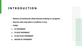 I N T R O D U C T I O N
• Python’s if statements allow decision-making in a program.
• Execute code only when a condition is true.
• TYPES:
1. IF STATEMENT
2. IF ELSE STATEMENT
3. IF ELIF ELSE STATEMENT
4. NESTED IF STATEMENT
 