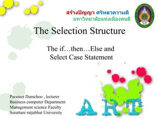 The Selection Structure The if…then…Else and  Select Case Statement Paramet Damchoo , lecturer  Business computer Department Management science Faculty  Surattani ratjabhat University  สร้างปัญญา  ศรัทธาความดี  มหาวิทยาลัยแห่งเมืองคนดี 