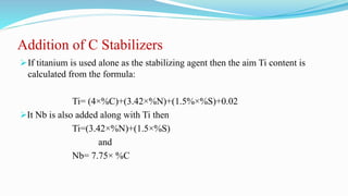 Addition of C Stabilizers
If titanium is used alone as the stabilizing agent then the aim Ti content is
calculated from the formula:
Ti= (4×%C)+(3.42×%N)+(1.5%×%S)+0.02
It Nb is also added along with Ti then
Ti=(3.42×%N)+(1.5×%S)
and
Nb= 7.75× %C
 