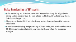 Bake hardening of IF steels:
Bake hardening is a diffusion controlled process involving the migration of
solute carbon atoms within the iron lattice. yield strength will increase due to
bake hardening process.
These steels don’t exhibit bake hardening as they have no interstitial elements
in solution.
However the chemistry and processing of these steels, can be adjusted to leave
15-25ppm carbon in solution to give bake hardening effect for increasing
strength.
 