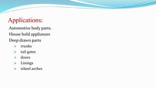 Applications:
Automotive body parts.
House hold appliances
Deep drawn parts
 trunks
 tail gates
 doors
 Linings
 wheel arches
 