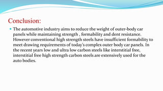 Conclusion:
 The automotive industry aims to reduce the weight of outer-body car
panels while maintaining strength , formability and dent resistance.
However conventional high strength steels have insufficient formability to
meet drawing requirements of today’s complex outer body car panels. In
the recent years low and ultra low carbon steels like interstitial free,
interstitial free high strength carbon steels are extensively used for the
auto bodies.
 