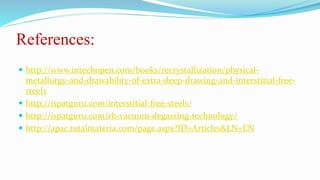 References:
 http://www.intechopen.com/books/recrystallization/physical-
metallurgy-and-drawability-of-extra-deep-drawing-and-interstitial-free-
steels
 http://ispatguru.com/interstitial-free-steels/
 http://ispatguru.com/rh-vacuum-degassing-technology/
 http://apac.totalmateria.com/page.aspx?ID=Articles&LN=EN
 