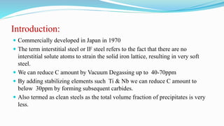 Introduction:
 Commercially developed in Japan in 1970
 The term interstitial steel or IF steel refers to the fact that there are no
interstitial solute atoms to strain the solid iron lattice, resulting in very soft
steel.
 We can reduce C amount by Vacuum Degassing up to 40-70ppm
 By adding stabilizing elements such Ti & Nb we can reduce C amount to
below 30ppm by forming subsequent carbides.
 Also termed as clean steels as the total volume fraction of precipitates is very
less.
 