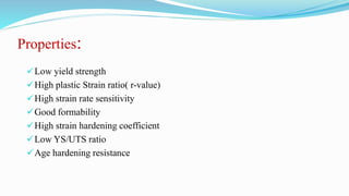 Properties:
Low yield strength
High plastic Strain ratio( r-value)
High strain rate sensitivity
Good formability
High strain hardening coefficient
Low YS/UTS ratio
Age hardening resistance
 