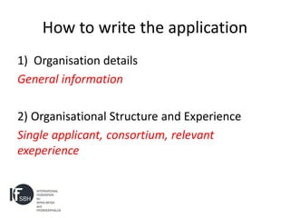 How to write the application
1) Organisation details
General information

2) Organisational Structure and Experience
Single applicant, consortium, relevant
exeperience
 