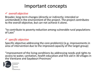 Important concepts
 overall objective
Broader, long-term changes (directly or indirectly; intended or
unintended) in the environment of the project. The project contributes
to the overall objective, but can not achieve it alone.

“to contribute to poverty reduction among vulnerable rural populations
of Laos”

 specific objective
Specific objective addressing the core problem(s) (e.g. improvements in
area of intervention due to the improved capacity of the target group)

“improvement of the living conditions by addressing needs and rights to
access to water, sanitation, health education and first aid in 30 villages in
the Vientiane and Sayabouri Provinces”
 