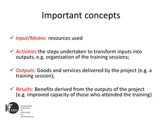 Important concepts

 Input/Means: resources used

 Activities:the steps undertaken to transform inputs into
  outputs, e.g. organization of the training sessions;

 Outputs: Goods and services delivered by the project (e.g. a
  training session);

 Results: Benefits derived from the outputs of the project
  (e.g. improved capacity of those who attended the training)
 