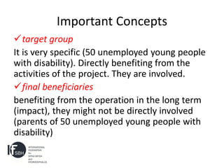 Important Concepts
target group
It is very specific (50 unemployed young people
with disability). Directly benefiting from the
activities of the project. They are involved.
final beneficiaries
benefiting from the operation in the long term
(impact), they might not be directly involved
(parents of 50 unemployed young people with
disability)
 