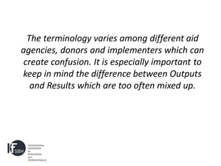 The terminology varies among different aid
agencies, donors and implementers which can
create confusion. It is especially important to
keep in mind the difference between Outputs
  and Results which are too often mixed up.
 