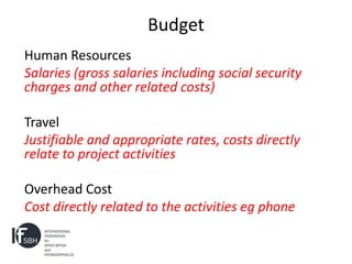 Budget
Human Resources
Salaries (gross salaries including social security
charges and other related costs)

Travel
Justifiable and appropriate rates, costs directly
relate to project activities

Overhead Cost
Cost directly related to the activities eg phone
 