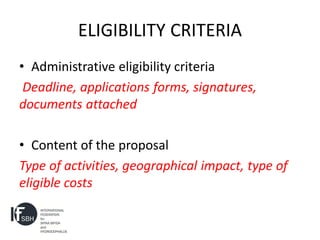 ELIGIBILITY CRITERIA
• Administrative eligibility criteria
 Deadline, applications forms, signatures,
documents attached

• Content of the proposal
Type of activities, geographical impact, type of
eligible costs
 
