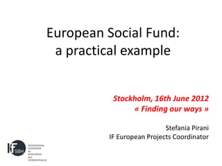 European Social Fund:
 a practical example


          Stockholm, 16th June 2012
               « Finding our ways »

                           Stefania Pirani
         IF European Projects Coordinator
 