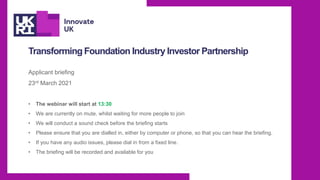Transforming Foundation Industry Investor Partnership
Applicant briefing
23rd March 2021
• The webinar will start at 13:30
• We are currently on mute, whilst waiting for more people to join
• We will conduct a sound check before the briefing starts
• Please ensure that you are dialled in, either by computer or phone, so that you can hear the briefing.
• If you have any audio issues, please dial in from a fixed line.
• The briefing will be recorded and available for you
 