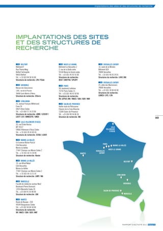 Implantations des sites et des structures de recherche




iMPlantations des sites
et des structures de
recHercHe

        BELFORT                                     NOISy-LE-gRANd                                vERSAILLES-SATORy
Bâtiment F                                  Bâtiment Le Descartes 2                       14, route de la Minière
Rue Thierry Mieg                            2, rue de la Butte verte                      Bâtiment 824
Belfort Technopôle                          93160 Noisy-le-Grand cedex                    78000 Versailles
90010 Belfort                               Tél. : +33 (0)1 45 92 55 00                   Tél. : +33 (0)1 40 43 29 01
Tél. : + 33 (0)3 84 58 36 00                structures de recherche :                     structures de recherche : LiViC (iM)
structures de recherche : LTn / FClab       DEsT / GrETTiA / sPLoTT
                                                                                                  vERSAILLES-SATORy
      gRENOBLE                                      PARIS                                 25, allée des Marronniers
Maison des Géosciences                      58, boulevard Lefebvre                        78000 Versailles
1381, rue de la Piscine                     75732 Paris Cedex 15                          Tél. : +33 (0)1 30 84 40 00
38400 Saint-Martin d’Hères                  Tél. : +33 (0)1 40 43 50 00                   structures de recherche :
structure de recherche : isTerre            structures de recherche :                     LEMCo / LPC / LTn
                                            iM, LEPsis (iM) / MACs / soA / GEr / MAT
        LyON-BRON
25, avenue François Mitterrand                      SALON-dE-PROvENCE
Case 24                                     Vieille route de Pélissanne
69675 Bron Cedex                            Chemin de la Croix Blanche
Tél. : +33 (0)4 72 14 23 00                 13300 Salon-de-Provence
structures de recherche : LBMC / LEsCoT /   Tél. : +33 (0)4 90 56 86 30
LiCiT / LTE / uMrEsTTE / unEX               structure de recherche : MA                                                                                      99
        LILLE-vILLENEuvE d’ASCQ
20, rue Élisée Reclus
BP 70317                                                                                                   LiLLE
59666 Villeneuve d’Ascq Cedex                                                                        ViLLEnEuVE
Tél. : + 33 (0)3 20 43 83 43                                                                             D’AsCq
structures de recherche : EsTAs / LEosT

        mARNE-LA-vALLéE
6-8 avenue Blaise Pascal
                                                                                               PAris
Cité Descartes                                                                                               MArnE-LA-VALLÉE
Marne-la-Vallée
77447 Champs-sur-Marne Cedex 2                                                                         noisy-LE-GrAnD
                                                                                        VErsAiLLEs
Tél. : + 33 (0)1 64 15 30 00                                              nAnTEs           sATory
structure de recherche : navier

        mARNE-LA-vALLéE                                                                                                   BELForT
19, rue Alfred Nobel
Cité Descartes
Marne-la-Vallée
77447 Champs-sur-Marne Cedex 2
Tél. : + 33 (0)1 64 15 21 01
                                                                                                                   Lyon-Bron
structure de recherche : LVMT / MA

        mARSEILLE
Faculté de médecine secteur Nord                                                                                          GrEnoBLE
Boulevard Pierre Dramard
13916 Marseille Cedex 20
                                                                                                sALon-DE-ProVEnCE
Tél. : +33 (0)4 91 65 80 00
structure de recherche : LBA                                                                                              MArsEiLLE

        NANTES
Route de Bouaye - CS4
44344 Bouguenais Cedex
Tél. : +33 (0)2 40 84 58 00
structures de recherche :
iM / MACs / soA / GEr / MAT




                                                                                                                        rapport d’actIvIté 2011 ifsttar.fr
 