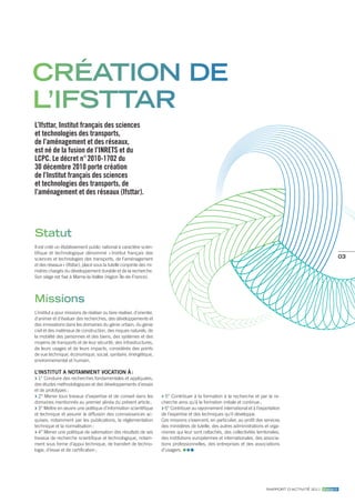 création de
l’ifsttar
L’Ifsttar, Institut français des sciences
et technologies des transports,
de l’aménagement et des réseaux,
est né de la fusion de l’INRETS et du
LCPC. Le décret n° 2010-1702 du
30 décembre 2010 porte création
de l’Institut français des sciences
et technologies des transports, de
l’aménagement et des réseaux (Ifsttar).




statut
Il est créé un établissement public national à caractère scien-
tifique et technologique dénommé « Institut français des
sciences et technologies des transports, de l’aménagement                                                                                                            03
et des réseaux » (Ifsttar), placé sous la tutelle conjointe des mi-
nistres chargés du développement durable et de la recherche.
Son siège est fixé à Marne-la-Vallée (région Île-de-France).




Missions
L’institut a pour missions de réaliser ou faire réaliser, d’orienter,
d’animer et d’évaluer des recherches, des développements et
des innovations dans les domaines du génie urbain, du génie
civil et des matériaux de construction, des risques naturels, de
la mobilité des personnes et des biens, des systèmes et des
moyens de transports et de leur sécurité, des infrastructures,
de leurs usages et de leurs impacts, considérés des points
de vue technique, économique, social, sanitaire, énergétique,
environnemental et humain.

L’institut a notamment vocation à :
  1° Conduire des recherches fondamentales et appliquées,
des études méthodologiques et des développements d’essais
et de prototypes ;
  2° Mener tous travaux d’expertise et de conseil dans les                 5° Contribuer à la formation à la recherche et par la re-
domaines mentionnés au premier alinéa du présent article ;              cherche ainsi qu’à la formation initiale et continue ;
  3° Mettre en œuvre une politique d’information scientifique             6° Contribuer au rayonnement international et à l’exportation
et technique et assurer la diffusion des connaissances ac-              de l’expertise et des techniques qu’il développe.
quises, notamment par les publications, la réglementation               Ces missions s’exercent, en particulier, au profit des services
technique et la normalisation ;                                         des ministères de tutelle, des autres administrations et orga-
  4° Mener une politique de valorisation des résultats de ses           nismes qui leur sont rattachés, des collectivités territoriales,
travaux de recherche scientifique et technologique, notam-              des institutions européennes et internationales, des associa-
ment sous forme d’appui technique, de transfert de techno-              tions professionnelles, des entreprises et des associations
logie, d’essai et de certification ;                                    d’usagers.




                                                                                                                                rapport d’actIvIté 2011 ifsttar.fr
 