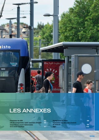 87




les anneXes
Présentation des gERI . . . . . . . . . . . . . . . . . . . . . . . . . . . . . . . . . . . . . . . . . . . . . . . . . . . . . . . . . . . . . . . . . . . . . . . . . . . . . . . . . . . . . . . . . . . . . . . . . . . . . . . . . . . . . . . . . . . . . . . . . .. . . . . .   92   Organigramme de l’Ifsttar                                                                                                                          . . . . . . . . . . . . . . . . . . . . . . . . . . . . . . . . . . . . . . . . . . . . . . . . . . . . . . . . . . . . . . . . . . . . . . . . . . . . . . . . . . . . . . . . . . . . . . . . . . . . . . . . . . .........   98
Liste des enseignements / année universitaire 2010/2011                                                                                                                                                                                                           . . .. . . . . .     93   Implantations des sites et des structures
Composition du conseil d’administration                                                                                                                                                                                                                                                     de recherche                                                                                                                                                                                                                                                                                                                                                                  99
                                                                                                                                                                                                                                                                                                                                                       . . . . . . . . . . . . . . . . . . . . . . . . . . . . . . . . . . . . . . . . . . . . . . . . . . . . . . . . . . . . . . . . . . . . . . . . . . . . . . . . . . . . . . . . . . . . . . . . . . . . . . . . . . . . . . . . . . . . . . . . . . . . . . . . . . . . . . . . . . . . . . . . . . . . . . .........



et du conseil scientifique               ......................................................................................................................                                                                                                                        97   Sigles. . . . . . . . . . . . . . . . . . . . . . . . . . . . . . . . . . . . . . . . . . . . . . . . . . . . . . . . . . . . . . . . . . . . . . . . . . . . . . . . . . . . . . . . . . . . . . . . . . . . . . . . . . . . . . . . . . . . . . . . . . . . . . . . . . . . . . . . . . . . . . . . . . . . . . . . . . . . . . . . . . . . . . . . . . . . . . . . . ..   100




                                                                                                                                                                                                                                                                                                                                                                                                                                                                                                                             rapport d’actIvIté 2011 ifsttar.fr
 