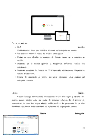 9
Características
● RLZ identifier:
Un identificador único para identificar al usuario en los registros de accesos.
● Una marca de tiempo de cuando fue instalado el navegador.
● Páginas de error alojadas en servidores de Google, cuando no se encuentra un
servidor.
● Problemas en el historial aparecen y desaparecen direcciones visitadas con
anterioridad.
● Instalación automática de Precarga de DNS Sugerencias automáticas de búsquedas en
la barra de direcciones.
● Sistema de seguimiento de errores que envía información sobre cuelgues del
navegador o errores.
Listas negras
Chrome descarga periódicamente actualizaciones de dos listas negras y advierte a los
usuarios cuando intenten visitar una página de contenido peligroso. En el proceso de
mantenimiento de estas listas negras, Google también notifica a los propietarios de los sitios
enumerados que pueden no ser conscientes de la presencia de los programas dañinos.
Modo Incógnito
 