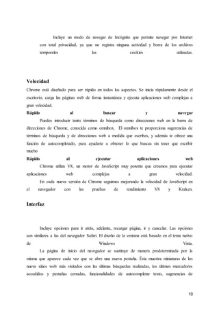 10
Incluye un modo de navegar de Incógnito que permite navegar por Internet
con total privacidad, ya que no registra ninguna actividad y borra de los archivos
temporales las cookies utilizadas.
Velocidad
Chrome está diseñado para ser rápido en todos los aspectos. Se inicia rápidamente desde el
escritorio, carga las páginas web de forma instantánea y ejecuta aplicaciones web complejas a
gran velocidad.
Rápido al buscar y navegar
Puedes introducir tanto términos de búsqueda como direcciones web en la barra de
direcciones de Chrome, conocida como omnibox. El omnibox te proporciona sugerencias de
términos de búsqueda y de direcciones web a medida que escribes, y además te ofrece una
función de autocompletado, para ayudarte a obtener lo que buscas sin tener que escribir
mucho
Rápido al ejecutar aplicaciones web
Chrome utiliza V8, un motor de JavaScript muy potente que creamos para ejecutar
aplicaciones web complejas a gran velocidad.
En cada nueva versión de Chrome seguimos mejorando la velocidad de JavaScript en
el navegador con las pruebas de rendimiento V8 y Kraken.
Interfaz
Incluye opciones para ir atrás, adelante, recargar página, ir y cancelar. Las opciones
son similares a las del navegador Safari. El diseño de la ventana está basado en el tema nativo
de Windows Vista.
La página de inicio del navegador se sustituye de manera predeterminada por la
misma que aparece cada vez que se abre una nueva pestaña. Ésta muestra miniaturas de los
nueve sitios web más visitados con las últimas búsquedas realizadas, los últimos marcadores
accedidos y pestañas cerradas, funcionalidades de autocompletar texto, sugerencias de
 