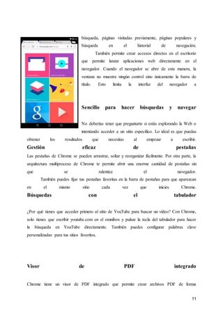 11
búsqueda, páginas visitadas previamente, páginas populares y
búsqueda en el historial de navegación.
También permite crear accesos directos en el escritorio
que permite lanzar aplicaciones web directamente en el
navegador. Cuando el navegador se abre de esta manera, la
ventana no muestra ningún control sino únicamente la barra de
título. Esto limita la interfaz del navegador a
Sencillo para hacer búsquedas y navegar
No deberías tener que preguntarte si estás explorando la Web o
intentando acceder a un sitio específico. Lo ideal es que puedas
obtener los resultados que necesitas al empezar a escribir.
Gestión eficaz de pestañas
Las pestañas de Chrome se pueden arrastrar, soltar y reorganizar fácilmente. Por otra parte, la
arquitectura multiproceso de Chrome te permite abrir una enorme cantidad de pestañas sin
que se ralentice el navegador.
También puedes fijar tus pestañas favoritas en la barra de pestañas para que aparezcan
en el mismo sitio cada vez que inicies Chrome.
Búsquedas con el tabulador
¿Por qué tienes que acceder primero al sitio de YouTube para buscar un vídeo? Con Chrome,
solo tienes que escribir youtube.com en el omnibox y pulsar la tecla del tabulador para hacer
la búsqueda en YouTube directamente. También puedes configurar palabras clave
personalizadas para tus sitios favoritos.
Visor de PDF integrado
Chrome tiene un visor de PDF integrado que permite crear archivos PDF de forma
 
