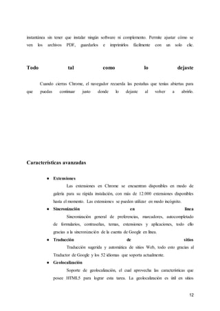12
instantánea sin tener que instalar ningún software ni complemento. Permite ajustar cómo se
ven los archivos PDF, guardarlos e imprimirlos fácilmente con un solo clic.
Todo tal como lo dejaste
Cuando cierras Chrome, el navegador recuerda las pestañas que tenías abiertas para
que puedas continuar justo donde lo dejaste al volver a abrirlo.
Características avanzadas
● Extensiones
Las extensiones en Chrome se encuentran disponibles en modo de
galería para su rápida instalación, con más de 12.000 extensiones disponibles
hasta el momento. Las extensiones se pueden utilizar en modo incógnito.
● Sincronización en línea
Sincronización general de preferencias, marcadores, autocompletado
de formularios, contraseñas, temas, extensiones y aplicaciones, todo ello
gracias a la sincronización de la cuenta de Google en línea.
● Traducción de sitios
Traducción sugerida y automática de sitios Web, todo esto gracias al
Traductor de Google y los 52 idiomas que soporta actualmente.
● Geolocalización
Soporte de geolocalización, el cual aprovecha las características que
posee HTML5 para lograr esta tarea. La geolocalización es útil en sitios
 