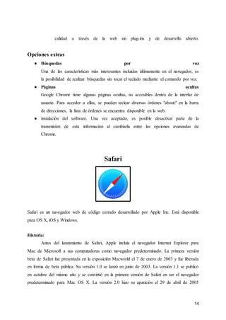 14
calidad a través de la web sin plug-ins y de desarrollo abierto.
Opciones extras
● Búsquedas por voz
Una de las características más interesantes incluidas últimamente en el navegador, es
la posibilidad de realizar búsquedas sin tocar el teclado mediante el comando por voz.
● Páginas ocultas
Google Chrome tiene algunas páginas ocultas, no accesibles dentro de la interfaz de
usuario. Para acceder a ellas, se pueden teclear diversas órdenes "about:" en la barra
de direcciones, la lista de órdenes se encuentra disponible en la web.
● instalación del software. Una vez aceptado, es posible desactivar parte de la
transmisión de esta información al cambiarla entre las opciones avanzadas de
Chrome.
Safari
Safari es un navegador web de código cerrado desarrollado por Apple Inc. Está disponible
para OS X, iOS y Windows.
Historia:
Antes del lanzamiento de Safari, Apple incluía el navegador Internet Explorer para
Mac de Microsoft a sus computadoras como navegador predeterminado. La primera versión
beta de Safari fue presentada en la exposición Macworld el 7 de enero de 2003 y fue liberada
en forma de beta pública. Su versión 1.0 se lanzó en junio de 2003. La versión 1.1 se publicó
en octubre del mismo año y se convirtió en la primera versión de Safari en ser el navegador
predeterminado para Mac OS X. La versión 2.0 hizo su aparición el 29 de abril de 2005
 