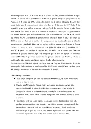 15
formando parte de Mac OS X v10.4. El 31 de octubre de 2005, en una actualización de Tiger,
liberada la versión 2.0.2, convirtiendo a Safari en el primer navegador que pasaba el test
Acid2. El 9 de enero de 2007, Steve Jobs anunció que el teléfono inteligente de Apple Inc.
usaría Safari para la exploración de sitios web. Para el 11 de junio de 2007 Safari 3 fue
anunciado y una beta pública fue puesta a disposición de los usuarios. En esta ocasión Steve
Jobs anunció que, sobre la base de la experiencia adquirida en iTunes para PC, podrían sacar
una versión de Safari para Microsoft Windows. Con el lanzamiento de Mac OS X v10.5 el 26
de octubre de 2007, fue incluida la primera versión estable de Safari 3. El 24 de febrero de
2009 se lanzó una beta de la versión 4 del navegador con una interfaz rediseñada, y utilizando
su nuevo motor JavaScript Nitro, que en pruebas sintéticas supera al rendimiento de Google
Chrome y Firefox 3.5 beta. Finalmente, el 8 de junio del mismo año, y anunciado en el
WWDC Keynote, se introdujo la versión final del Safari. En la versión para Windows
eliminaron la pequeña interfaz Aqua del navegador que le daba un aspecto de usabilidad
similar al Mac OS X quedando un aspecto más parecido al nativo de Windows, esto no le
gustó mucho a los usuarios cambiando muchos de ellos a la competencia.
En enero de 2010, Microsoft negocia con Apple para que Bing sea el buscador por defecto en
su navegador Safari, tanto en su versión para Mac OS X como para el iPhone y el iPod touch.
Sin embargo, hoy en día, el buscador predeterminado es Google.
Privacidad y seguridad:
● Es el único navegador que viene de serie con DuckDuckGo, un motor de búsqueda
que no te sigue la pista.
● Cuando usas Navegación Privada, Safari no recuerda las páginas que has visto,
tampoco tu historial de búsqueda ni los datos de Autorrelleno. Cada pestaña de
Navegación Privada es independiente para que ningún sitio pueda acceder a las
cookies de otro. Cuando entras a un sitio web puedes estar tranquilo porque no te van
a rastrear.
● Las páginas web que visitas muchas veces dejan cookies de otros sitios web. Estas
cookies se pueden utilizar para controlar a qué páginas acceden, mostrarte publicidad
personalizada o crear un perfil de tus actividades en Internet. Safari fue el primer
navegador que bloquea por defecto estas cookies. Igualmente evita que los sitios web
de terceros dejen datos en tu caché, en el sistema o en las bases de datos.
 