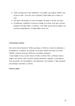 16
● Safari te protege de los sitios fraudulentos y de aquellos que contienen malware antes
de que los visites. Si un sitio web es sospechoso, Safari impide que se cargue y te
avisa.
● solo afecta a una pestaña, sin cerrar el navegador de repente ni acceder a tus datos.
● El sandboxing o aislamiento de procesos restringe las acciones de los sitios web para
protegerte del código dañino y el malware. Como Safari ejecuta todas las páginas web
en procesos independientes, el código dañino de una web.
Características internas
Está escrito sobre el framework WebKit, que incluye a WebCore, el motor de renderizado, y
JavaScriptCore, el intérprete de JavaScript. Por su parte, WebKit está basado en el motor
KHTML, creado por el proyecto KDE para su navegador Konqueror.
Como resultado de esto, el motor interno de Safari es software libre y es liberado bajo los
términos de la licencia LGPL. Incorpora potentes herramientas integradas, como Inspector
Web, que permite a los desarrolladores crear aplicaciones web avanzadas. Y sigue apostando
por tecnologías innovadoras en Internet.
(Vista de safari)
 