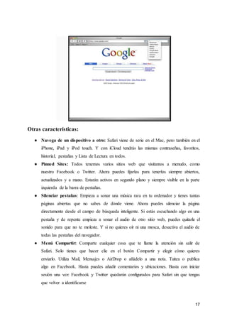17
Otras características:
● Navega de un dispositivo a otro: Safari viene de serie en el Mac, pero también en el
iPhone, iPad y iPod touch. Y con iCloud tendrás las mismas contraseñas, favoritos,
historial, pestañas y Lista de Lectura en todos.
● Pinned Sites: Todos tenemos varios sitios web que visitamos a menudo, como
nuestro Facebook o Twitter. Ahora puedes fijarlos para tenerlos siempre abiertos,
actualizados y a mano. Estarán activos en segundo plano y siempre visible en la parte
izquierda de la barra de pestañas.
● Silenciar pestañas: Empieza a sonar una música rara en tu ordenador y tienes tantas
páginas abiertas que no sabes de dónde viene. Ahora puedes silenciar la página
directamente desde el campo de búsqueda inteligente. Si estás escuchando algo en una
pestaña y de repente empieza a sonar el audio de otro sitio web, puedes quitarle el
sonido para que no te moleste. Y si no quieres oír ni una mosca, desactiva el audio de
todas las pestañas del navegador.
● Menú Compartir: Comparte cualquier cosa que te llame la atención sin salir de
Safari. Solo tienes que hacer clic en el botón Compartir y elegir cómo quieres
enviarlo. Utiliza Mail, Mensajes o AirDrop o añádelo a una nota. Tuitea o publica
algo en Facebook. Hasta puedes añadir comentarios y ubicaciones. Basta con iniciar
sesión una vez: Facebook y Twitter quedarán configurados para Safari sin que tengas
que volver a identificarse
 