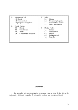 1
1. Navegadores web
1.1. Historia
1.2. Funcionamiento
1.3.principales Navegadores
2. Google Chrome
2.1. Historia
2.2. Características
2.3. Interfaz
2.4. Características avanzadas
3. Safari
3.1. Historia
3.2. Privacidad y Seguridad
3.3. Características Internas
3.4. Otras Características
4. Mozilla Firefox
4.1. Historia
4.2. Características
4.3. Interfaz
4.4. Estándares web
4.5. Seguridad
Introducción
Un navegador web es una aplicación o programa , que al pasar de los años a ido
mejorando y facilitando búsquedas de información mediante una coneccion a internet.
 