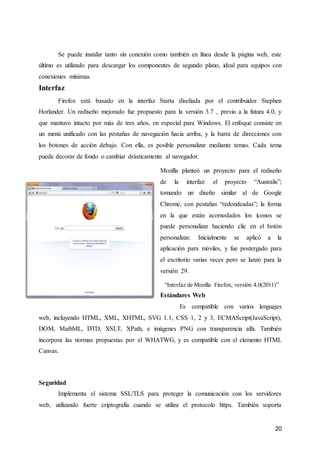20
Se puede instalar tanto sin conexión como también en línea desde la página web, este
último es utilizado para descargar los componentes de segundo plano, ideal para equipos con
conexiones mínimas.
Interfaz
Firefox está basado en la interfaz Starta diseñada por el contribuidor Stephen
Horlander. Un rediseño mejorado fue propuesto para la versión 3.7 , previo a la futura 4.0, y
que mantuvo intacto por más de tres años, en especial para Windows. El enfoque consiste en
un menú unificado con las pestañas de navegación hacia arriba, y la barra de direcciones con
los botones de acción debajo. Con ella, es posible personalizar mediante temas. Cada tema
puede decorar de fondo o cambiar drásticamente al navegador.
Mozilla planteó un proyecto para el rediseño
de la interfaz: el proyecto “Australis”;
tomando un diseño similar al de Google
Chrome, con pestañas “redondeadas”; la forma
en la que están acomodados los íconos se
puede personalizar haciendo clic en el botón
personalizar. Inicialmente se aplicó a la
aplicación para móviles, y fue postergado para
el escritorio varias veces pero se lanzó para la
versión 29.
“Interfaz de Mozilla Firefox, versión 4.0(2011)”
Estándares Web
Es compatible con varios lenguajes
web, incluyendo HTML, XML, XHTML, SVG 1.1, CSS 1, 2 y 3, ECMAScript(JavaScript),
DOM, MathML, DTD, XSLT, XPath, e imágenes PNG con transparencia alfa. También
incorpora las normas propuestas por el WHATWG, y es compatible con el elemento HTML
Canvas.
Seguridad
Implementa el sistema SSL/TLS para proteger la comunicación con los servidores
web, utilizando fuerte criptografía cuando se utiliza el protocolo https. También soporta
 