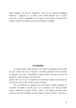 21
tarjetas inteligentes para fines de autenticación. Cuenta con una protección antiphishing,
antimalware e integración con el antivirus, como medida prudencial que ha causado
controversia, no incluye compatibilidad con los sistemas ActiveX, debido a la decisión de la
Fundación Mozilla de no incluirlo por tener vulnerabilidades de seguridad.
Conclusión
En conclusión hemos podido aprender en este trabajo los navegadores web han tenido
una gran evolución desde que se empezaron a desarrollar, actualmente existen una variedad
de navegadores que según su funcionalidad es mucho más fácil e interactiva de buscar una
información, depende del usuario cual le gusta más.
podemos saber con esto que un navegador web te permite hacer muchas cosas más aparte de
solo tener que escribir el título de algo para poder encontrarlo.
Son una herramienta muy importante que no debe faltar en ningún computador. los
navegadores han llegado a tal punto que ya no se encuentran en PC sino que también
podemos encontrarlos en nuestros móviles o tablets, y que podemos sincronizar nuestras
cuentas para tener toda las páginas que hemos visitado en nuestro ordenador, lo único que se
 