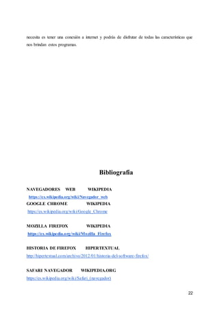22
necesita es tener una conexión a internet y podrás de disfrutar de todas las características que
nos brindan estos programas.
Bibliografía
NAVEGADORES WEB WIKIPEDIA
https://es.wikipedia.org/wiki/Navegador_web
GOOGLE CHROME WIKIPEDIA
https://es.wikipedia.org/wiki/Google_Chrome
MOZILLA FIREFOX WIKIPEDIA
https://es.wikipedia.org/wiki/Mozilla_Firefox
HISTORIA DE FIREFOX HIPERTEXTUAL
http://hipertextual.com/archivo/2012/01/historia-del-software-firefox/
SAFARI NAVEGADOR WIKIPEDIA.ORG
https://es.wikipedia.org/wiki/Safari_(navegador)
 