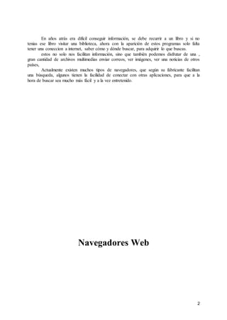 2
En años atrás era difícil conseguir información, se debe recurrir a un libro y si no
tenias ese libro visitar una biblioteca, ahora con la aparición de estos programas solo falta
tener una coneccion a internet, saber cómo y dónde buscar, para adquirir lo que buscas.
estos no solo nos facilitan información, sino que también podemos disfrutar de una ,
gran cantidad de archivos multimedias enviar correos, ver imágenes, ver una noticias de otros
países,
Actualmente existen muchos tipos de navegadores, que según su fabricante facilitan
una búsqueda, algunos tienen la facilidad de conectar con otras aplicaciones, para que a la
hora de buscar sea mucho más fácil y a la vez entretenido.
Navegadores Web
 