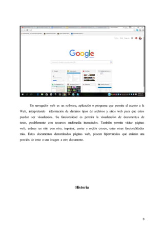 3
Un navegador web es un software, aplicación o programa que permite el acceso a la
Web, interpretando información de distintos tipos de archivos y sitios web para que estos
puedan ser visualizados. Su funcionalidad es permitir la visualización de documentos de
texto, posiblemente con recursos multimedia incrustados. También permite visitar páginas
web, enlazar un sitio con otro, imprimir, enviar y recibir correo, entre otras funcionalidades
más. Estos documentos denominados páginas web, poseen hipervínculos que enlazan una
porción de texto o una imagen a otro documento.
Historia
 