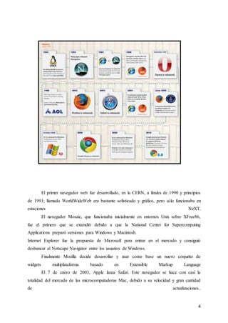 4
El primer navegador web fue desarrollado, en la CERN, a finales de 1990 y principios
de 1991; llamado WorldWideWeb era bastante sofisticado y gráfico, pero sólo funcionaba en
estaciones NeXT.
El navegador Mosaic, que funcionaba inicialmente en entornos Unix sobre XFree86,
fue el primero que se extendió debido a que la National Center for Supercomputing
Applications preparó versiones para Windows y Macintosh.
Internet Explorer fue la propuesta de Microsoft para entrar en el mercado y consiguió
desbancar al Netscape Navigator entre los usuarios de Windows.
Finalmente Mozilla decide desarrollar y usar como base un nuevo conjunto de
widgets multiplataforma basado en Extensible Markup Language
El 7 de enero de 2003, Apple lanza Safari. Este navegador se hace con casi la
totalidad del mercado de las microcomputadoras Mac, debido a su velocidad y gran cantidad
de actualizaciones..
 