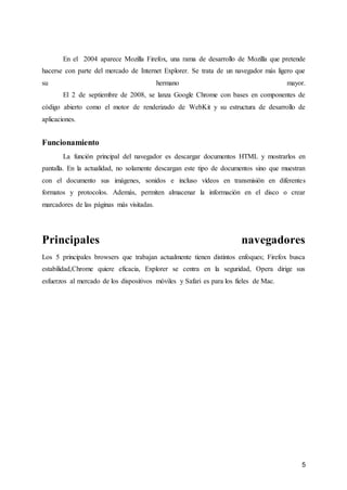 5
En el 2004 aparece Mozilla Firefox, una rama de desarrollo de Mozilla que pretende
hacerse con parte del mercado de Internet Explorer. Se trata de un navegador más ligero que
su hermano mayor.
El 2 de septiembre de 2008, se lanza Google Chrome con bases en componentes de
código abierto como el motor de renderizado de WebKit y su estructura de desarrollo de
aplicaciones.
Funcionamiento
La función principal del navegador es descargar documentos HTML y mostrarlos en
pantalla. En la actualidad, no solamente descargan este tipo de documentos sino que muestran
con el documento sus imágenes, sonidos e incluso vídeos en transmisión en diferentes
formatos y protocolos. Además, permiten almacenar la información en el disco o crear
marcadores de las páginas más visitadas.
Principales navegadores
Los 5 principales browsers que trabajan actualmente tienen distintos enfoques; Firefox busca
estabilidad,Chrome quiere eficacia, Explorer se centra en la seguridad, Opera dirige sus
esfuerzos al mercado de los dispositivos móviles y Safari es para los fieles de Mac.
 