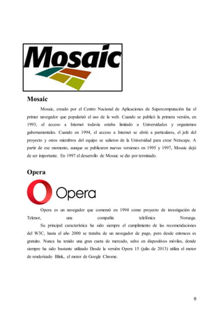 6
Mosaic
Mosaic, creado por el Centro Nacional de Aplicaciones de Supercomputación fue el
primer navegador que popularizó el uso de la web. Cuando se publicó la primera versión, en
1993, el acceso a Internet todavía estaba limitado a Universidades y organismos
gubernamentales. Cuando en 1994, el acceso a Internet se abrió a particulares, el jefe del
proyecto y otros miembros del equipo se salieron de la Universidad para crear Netscape. A
partir de ese momento, aunque se publicaron nuevas versiones en 1995 y 1997, Mosaic dejó
de ser importante. En 1997 el desarrollo de Mosaic se dio por terminado.
Opera
Opera es un navegador que comenzó en 1994 como proyecto de investigación de
Telenor, una compañía telefónica Noruega.
Su principal característica ha sido siempre el cumplimiento de las recomendaciones
del W3C, hasta el año 2000 se trataba de un navegador de pago, pero desde entonces es
gratuito. Nunca ha tenido una gran cuota de mercado, salvo en dispositivos móviles, donde
siempre ha sido bastante utilizado Desde la versión Opera 15 (julio de 2013) utiliza el motor
de renderizado Blink, el motor de Google Chrome.
 